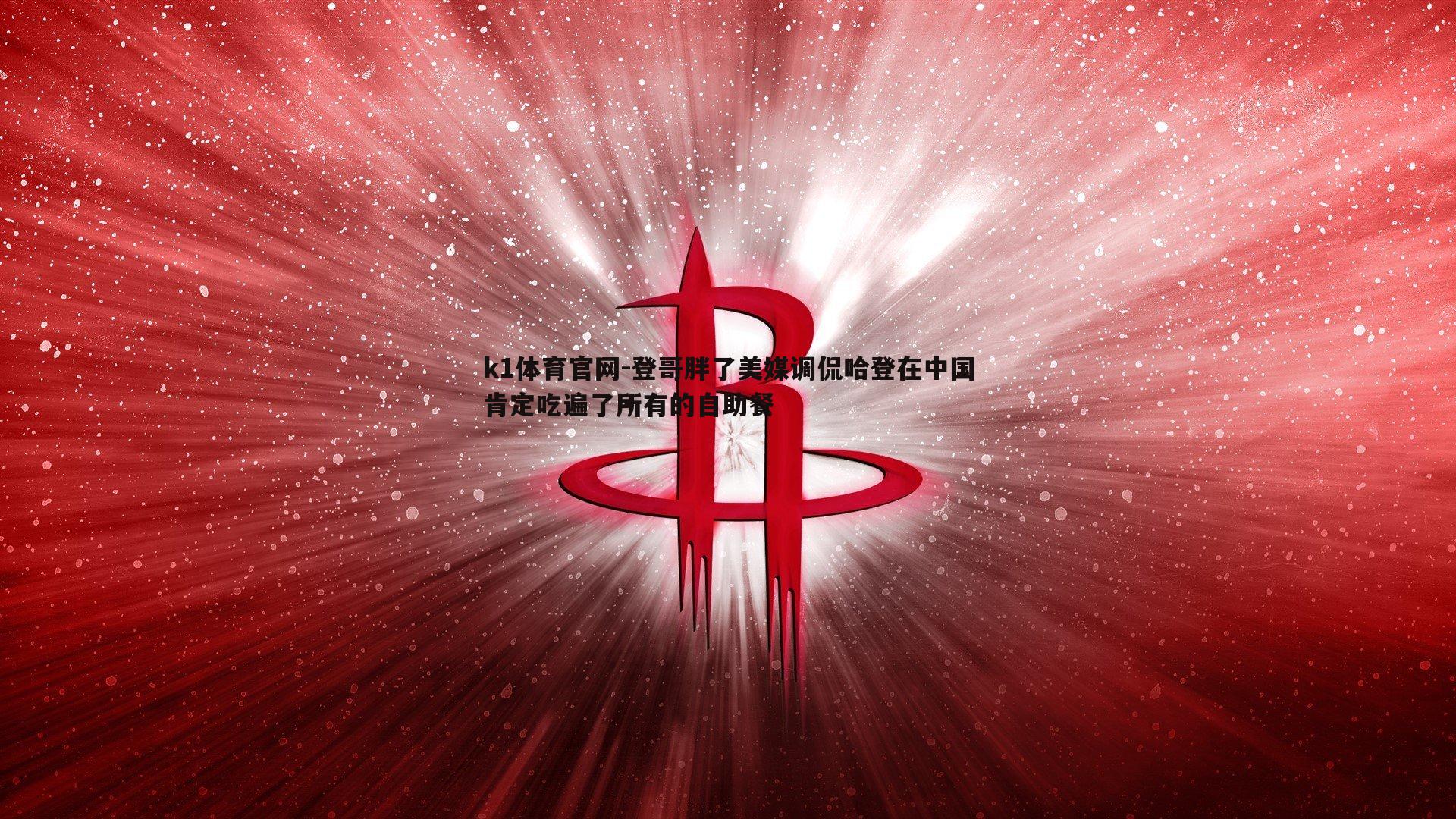 k1体育官网-登哥胖了美媒调侃哈登在中国肯定吃遍了所有的自助餐